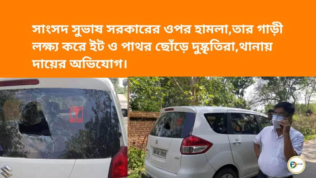 সাংসদ সুভাষ সরকারের  ওপর হামলা, তার গাড়ী লক্ষ্য করে ইট ও পাথর  ছোঁড়ে দুষ্কৃতিরা,থানায় দায়ের অভিযোগ।