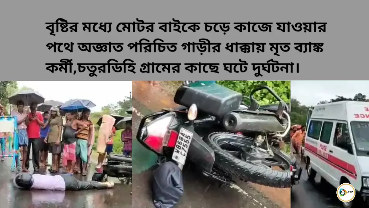 বৃষ্টির মধ্যে মোটর বাইকে চড়ে কাজে যাওয়ার পথে অজ্ঞাত পরিচিত গাড়ীর ধাক্কায় মৃত ব্যাঙ্ক কর্মী,চতুরডিহি গ্রামের কাছে ঘটে দুর্ঘটনা।