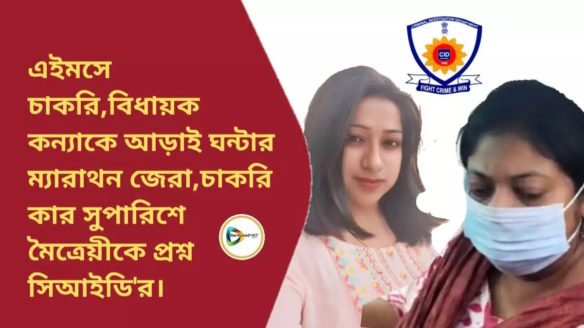 এইমসে চাকরি,বিধায়ক কন্যাকে আড়াই ঘন্টার ম্যারাথন জেরা,চাকরি কার সুপারিশে মৈত্রেয়ীকে প্রশ্ন সিআইডির।